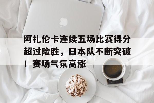 爱游戏官网-包含阿扎伦卡连续五场比赛得分超过险胜，日本队不断突破！赛场气氛高涨的词条