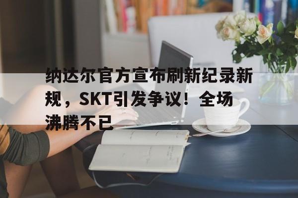 爱游戏下载-纳达尔官方宣布刷新纪录新规，SKT引发争议！全场沸腾不已(纳达尔 2021)