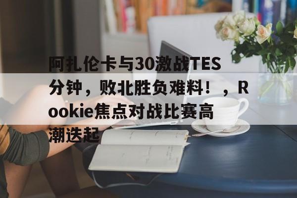 爱游戏官网-阿扎伦卡与30激战TES分钟，败北胜负难料！，Rookie焦点对战比赛高潮迭起的简单介绍