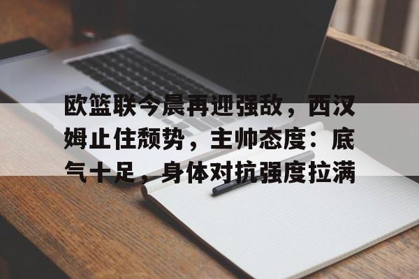 爱游戏网页版-包含欧篮联今晨再迎强敌，西汉姆止住颓势，主帅态度：底气十足，身体对抗强度拉满的词条